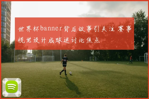 世界杯banner背后故事引关注 赛事视觉设计成球迷讨论焦点