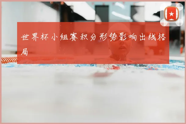 世界杯小组赛积分形势影响出线格局