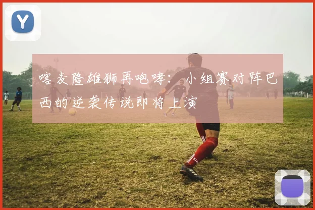 喀麦隆雄狮再咆哮:小组赛对阵巴西的逆袭传说即将上演