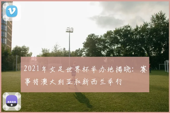 2021年女足世界杯举办地揭晓:赛事将澳大利亚和新西兰举行