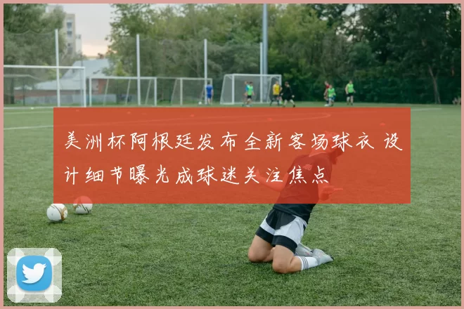 美洲杯阿根廷发布全新客场球衣 设计细节曝光成球迷关注焦点