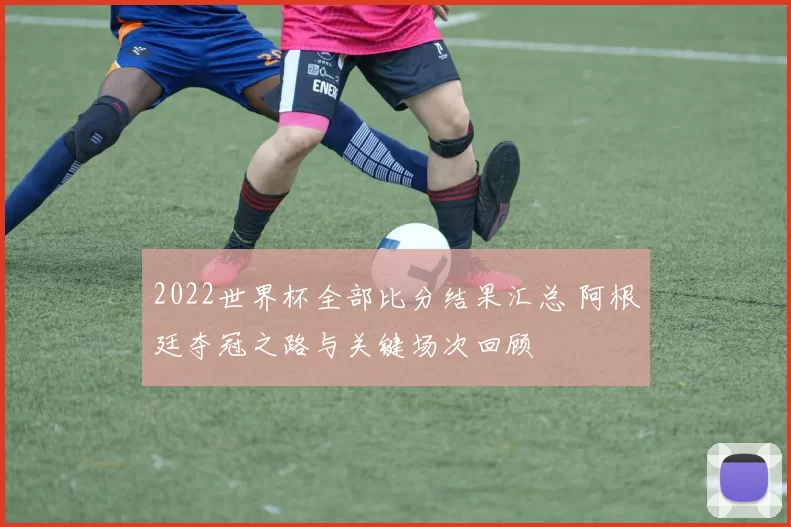 2022世界杯全部比分结果汇总 阿根廷夺冠之路与关键场次回顾