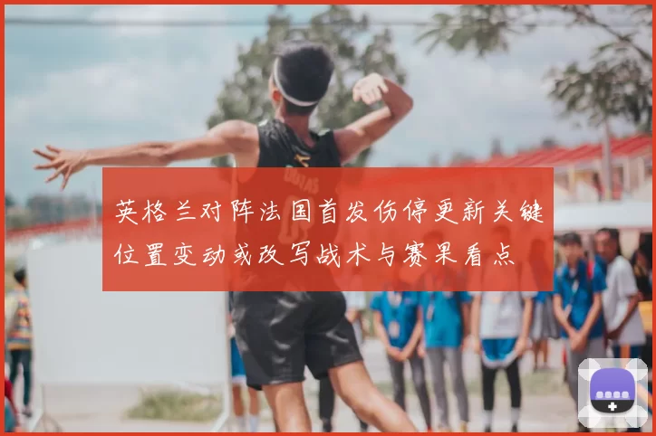 英格兰对阵法国首发伤停更新关键位置变动或改写战术与赛果看点