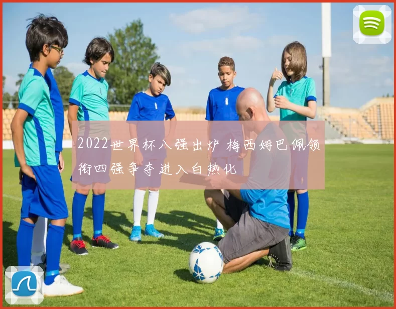 2022世界杯八强出炉 梅西姆巴佩领衔四强争夺进入白热化