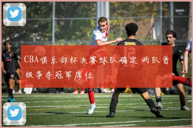 CBA俱乐部杯决赛球队确定 两队晋级争夺冠军席位