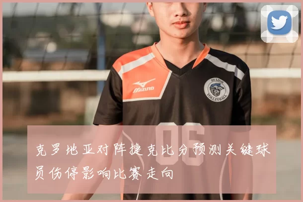 克罗地亚对阵捷克比分预测关键球员伤停影响比赛走向