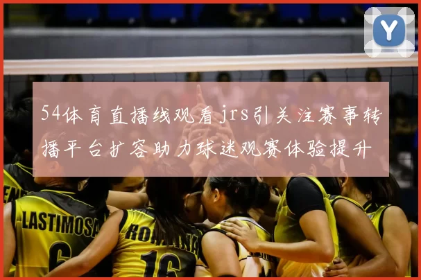 54体育直播线观看jrs引关注赛事转播平台扩容助力球迷观赛体验提升