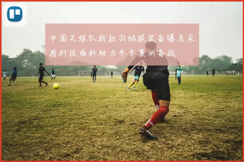 中国足球队新款羽绒服装备曝光采用科技面料助力冬季集训备战