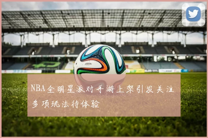 NBA全明星派对手游上架引发关注 多项玩法待体验