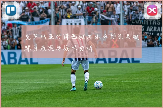 克罗地亚对阵西班牙比分预测关键球员表现与战术分析