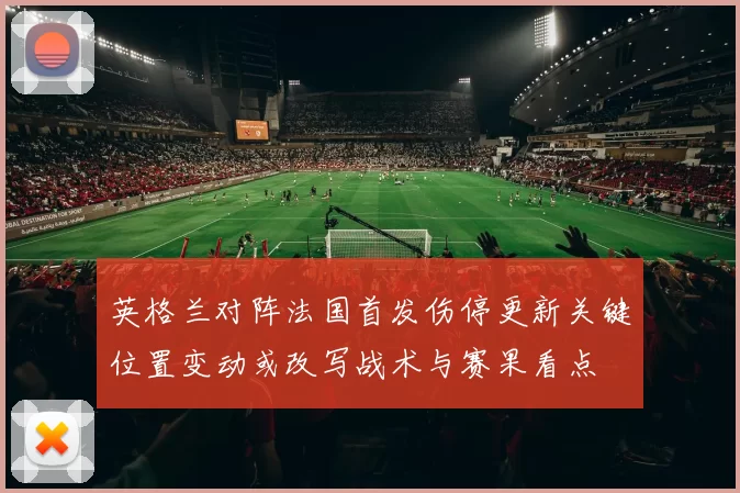 英格兰对阵法国首发伤停更新关键位置变动或改写战术与赛果看点