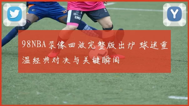 98NBA录像回放完整版出炉 球迷重温经典对决与关键瞬间