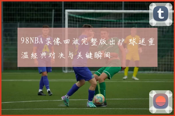 98NBA录像回放完整版出炉 球迷重温经典对决与关键瞬间