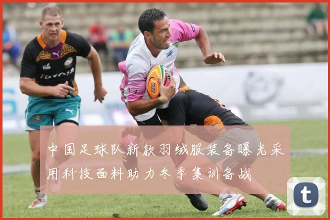 中国足球队新款羽绒服装备曝光采用科技面料助力冬季集训备战