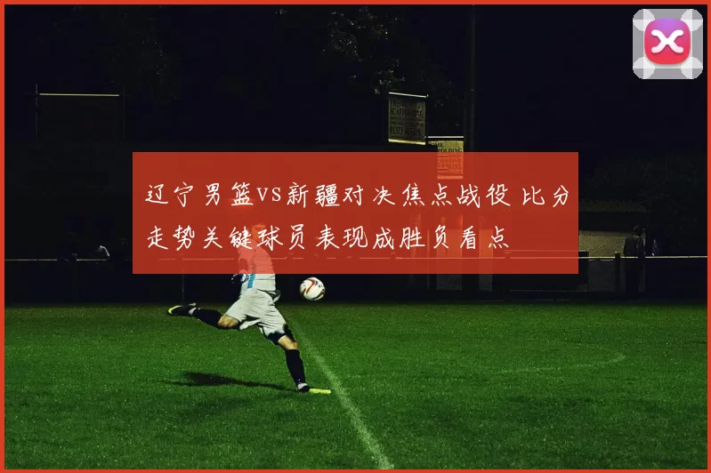 辽宁男篮vs新疆对决焦点战役 比分走势关键球员表现成胜负看点