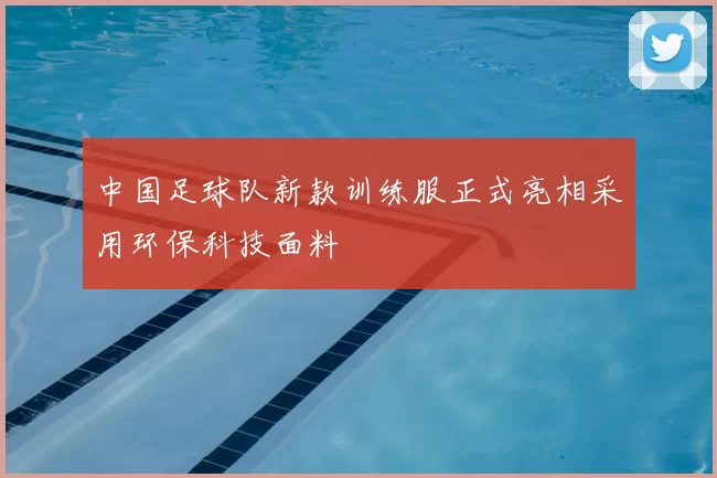 中国足球队新款训练服正式亮相采用环保科技面料
