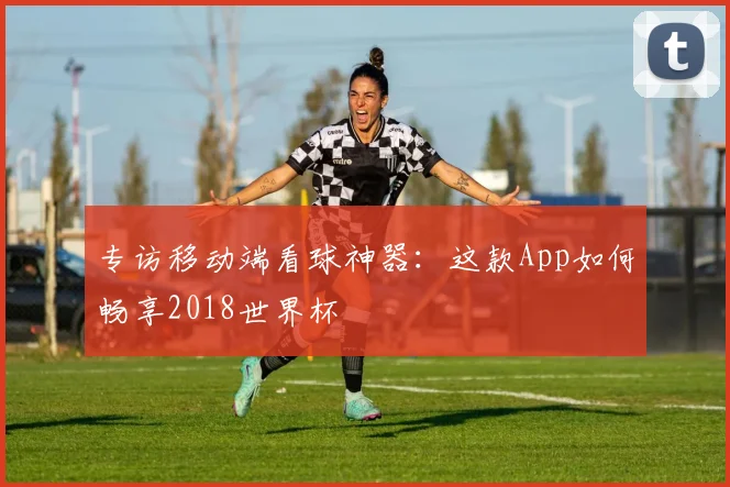 专访移动端看球神器：这款App如何畅享2018世界杯